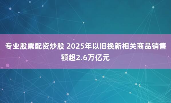 专业股票配资炒股 2025年以旧换新相关商品销售额超2.6万亿元