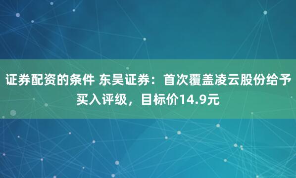 证券配资的条件 东吴证券：首次覆盖凌云股份给予买入评级，目标价14.9元