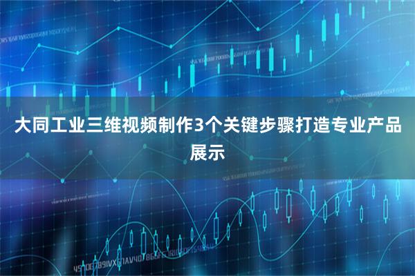 大同工业三维视频制作3个关键步骤打造专业产品展示