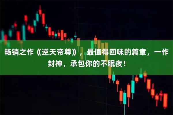 畅销之作《逆天帝尊》，最值得回味的篇章，一作封神，承包你的不眠夜！