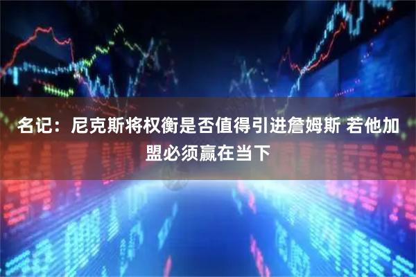 名记:尼克斯将权衡是否值得引进詹姆斯 若他加盟必须赢在当下