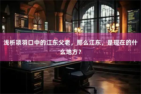 浅析项羽口中的江东父老，那么江东，是现在的什么地方？