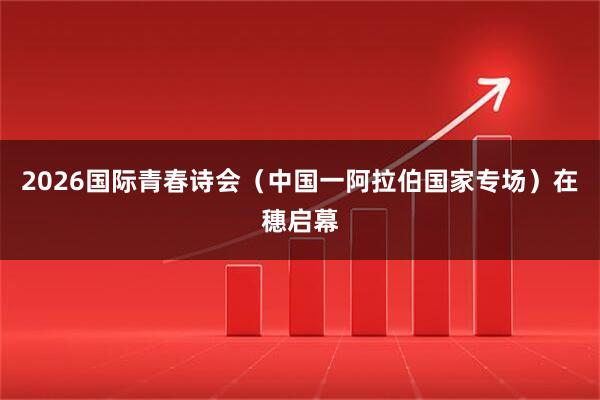 2026国际青春诗会（中国一阿拉伯国家专场）在穗启幕