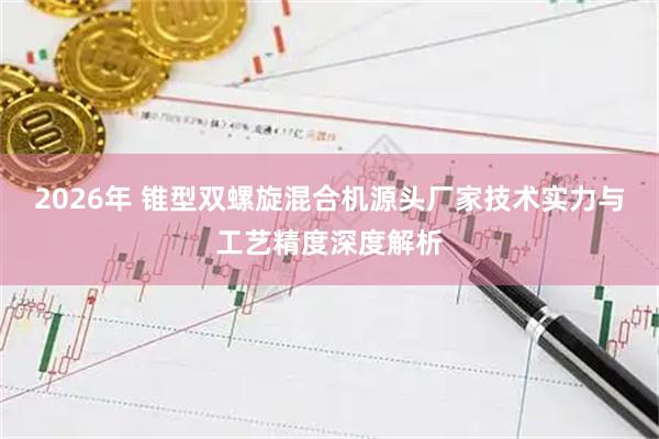 2026年 锥型双螺旋混合机源头厂家技术实力与工艺精度深度解析