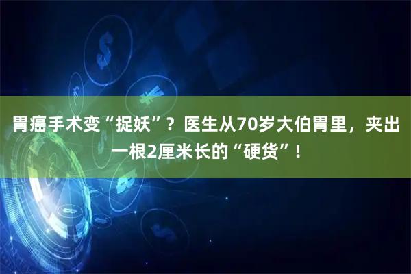 胃癌手术变“捉妖”？医生从70岁大伯胃里，夹出一根2厘米长的“硬货”！