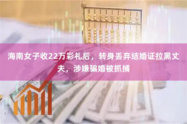 海南女子收22万彩礼后，转身丢弃结婚证拉黑丈夫，涉嫌骗婚被抓捕