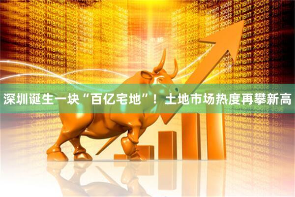 深圳诞生一块“百亿宅地”！土地市场热度再攀新高