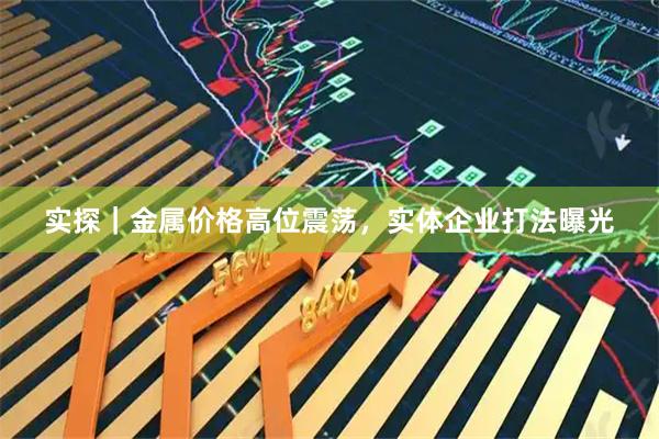 实探｜金属价格高位震荡，实体企业打法曝光