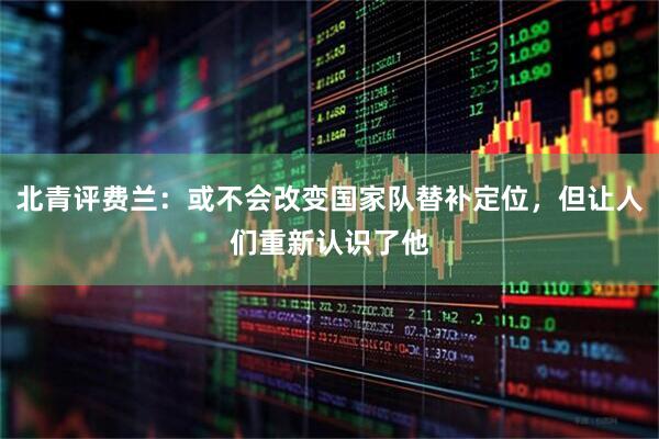 北青评费兰:或不会改变国家队替补定位,但让人们重新认识了他
