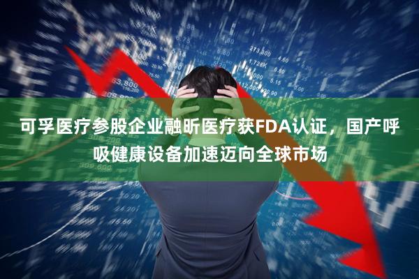 可孚医疗参股企业融昕医疗获FDA认证，国产呼吸健康设备加速迈向全球市场