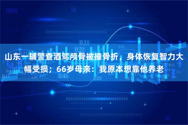 山东一辅警查酒驾颅骨被撞骨折，身体恢复智力大幅受损；66岁母亲：我原本想靠他养老