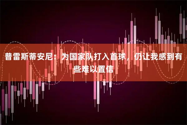 普雷斯蒂安尼：为国家队打入首球，仍让我感到有些难以置信